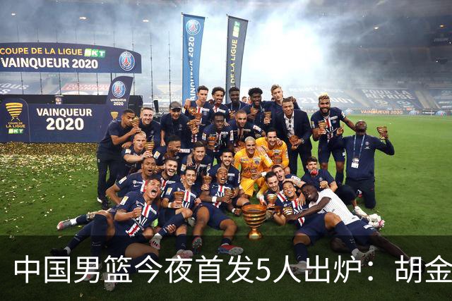 中国男篮今夜首发5人出炉：胡金秋+李弘权+王俊杰+赵继伟+廖三宁