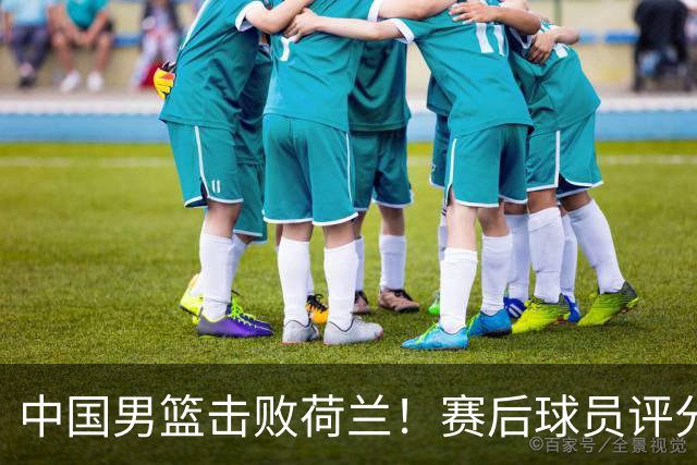 中国男篮击败荷兰！赛后球员评分，1人满分，2人优秀，其余不及格