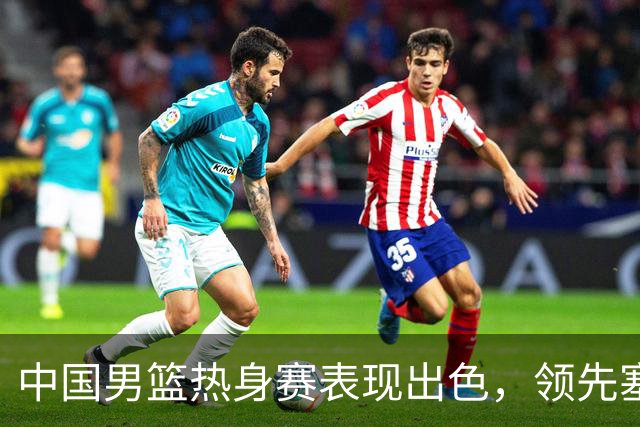 中国男篮热身赛表现出色，领先塞尔维亚8分