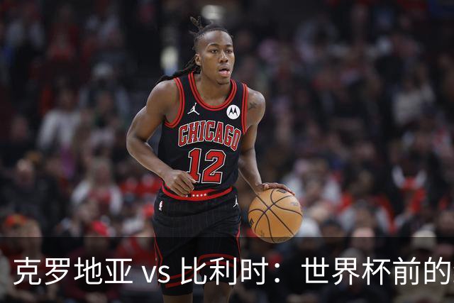 克罗地亚 vs 比利时：世界杯前的终极热身，谁能笑到最后？
