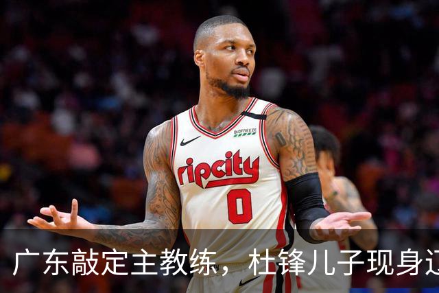 广东敲定主教练，杜锋儿子现身辽宁，新疆更换总经理，江苏暂缓交易榜眼签
