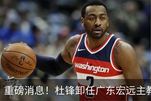 重磅消息！杜锋卸任广东宏远主教练，后续变化值得关注