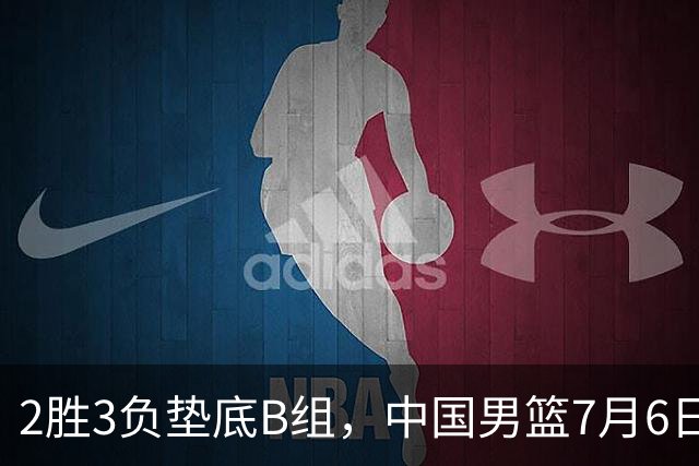 2胜3负垫底B组，中国男篮7月6日生死战打中国台北，郭导必须调整